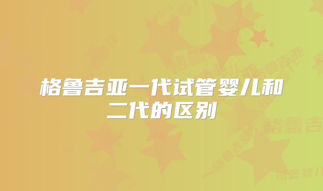 格鲁吉亚一代试管婴儿和二代的区别