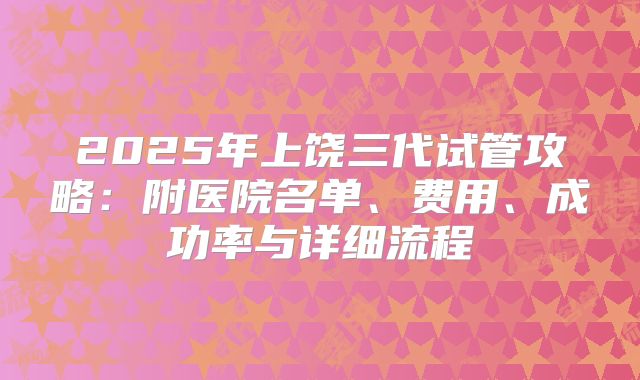 2025年上饶三代试管攻略:附医院名单、费用、成功率与详细流程