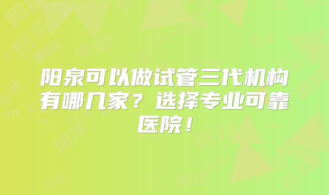 阳泉可以做试管三代机构有哪几家？选择专业可靠医院！