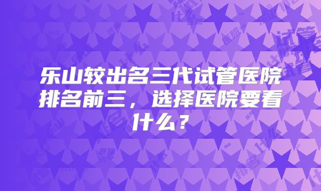 乐山较出名三代试管医院排名前三，选择医院要看什么？