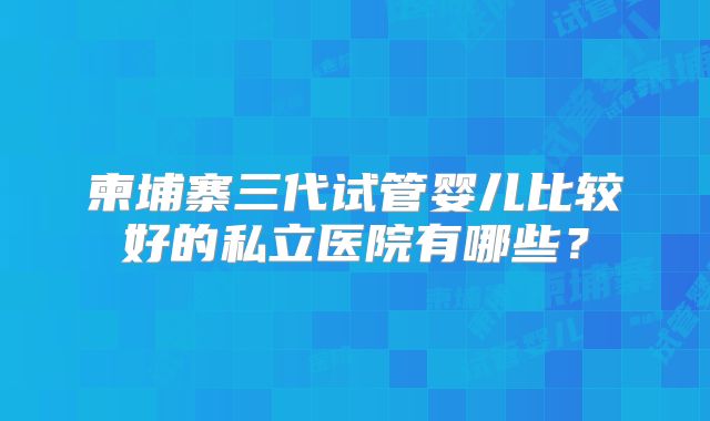 柬埔寨三代试管婴儿比较好的私立医院有哪些?