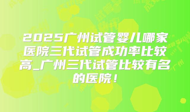 2025广州试管婴儿哪家医院三代试管成功率比较高_广州三代试管比较有名的医院！