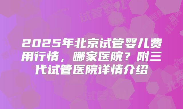 2025年北京试管婴儿费用行情，哪家医院？附三代试管医院详情介绍