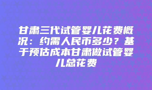 甘肃三代试管婴儿花费概况:约需人民币多少?基于预估成本甘肃做试管婴儿总花费
