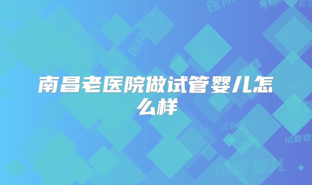 南昌老医院做试管婴儿怎么样