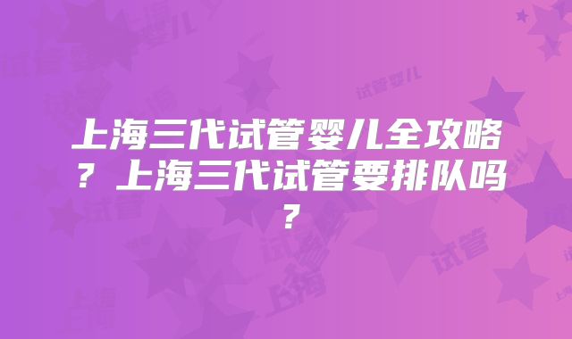 上海三代试管婴儿全攻略?上海三代试管要排队吗?