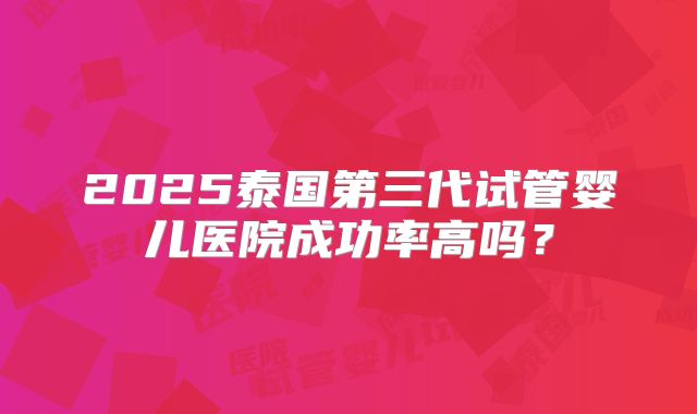 2025泰国第三代试管婴儿医院成功率高吗?