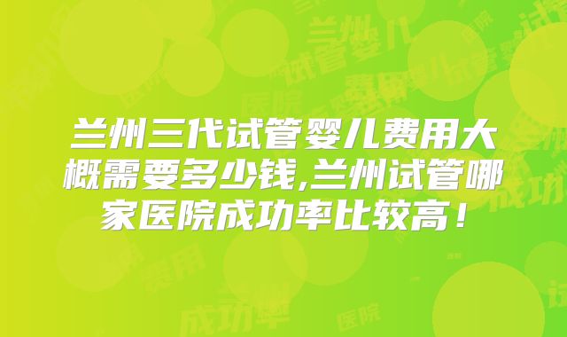 兰州三代试管婴儿费用大概需要多少钱,兰州试管哪家医院成功率比较高!