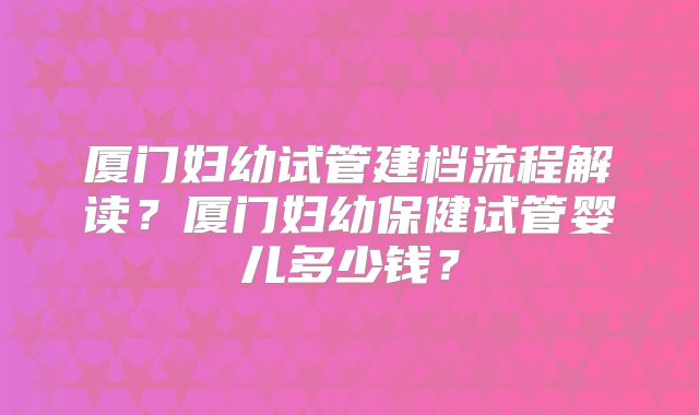 厦门妇幼试管建档流程解读?厦门妇幼保健试管婴儿多少钱?