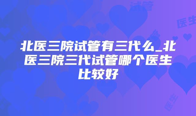 北医三院试管有三代么_北医三院三代试管哪个医生比较好