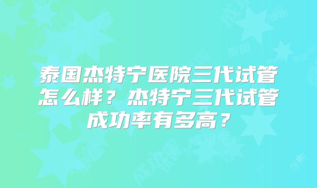 泰国杰特宁医院三代试管怎么样？杰特宁三代试管成功率有多高？