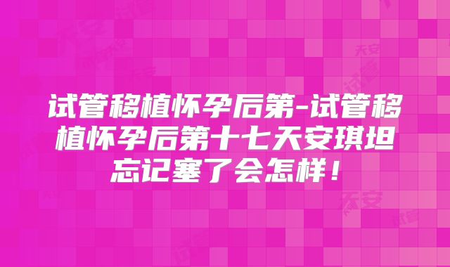 试管移植怀孕后第-试管移植怀孕后第十七天安琪坦忘记塞了会怎样!