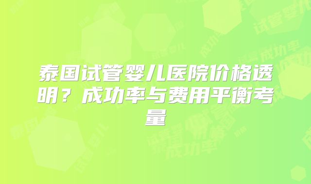 泰国试管婴儿医院价格透明?成功率与费用平衡考量