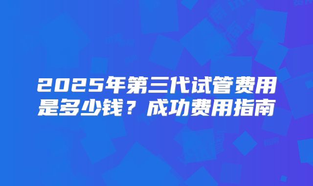 2025年第三代试管费用是多少钱？成功费用指南