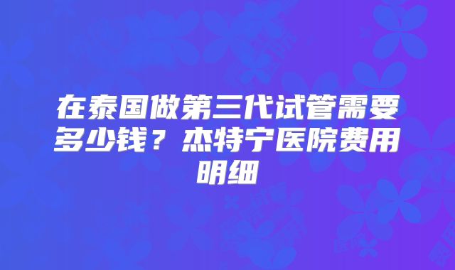 在泰国做第三代试管需要多少钱?杰特宁医院费用明细