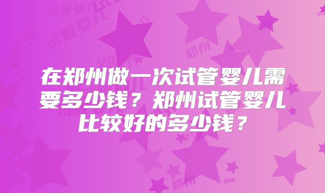 在郑州做一次试管婴儿需要多少钱？郑州试管婴儿比较好的多少钱？