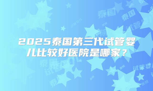2025泰国第三代试管婴儿比较好医院是哪家?