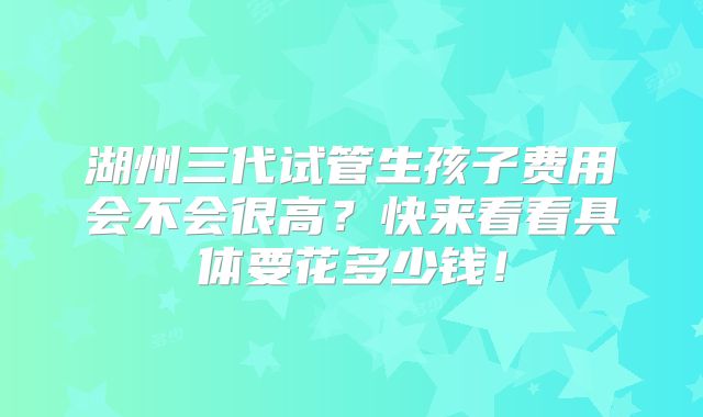 湖州三代试管生孩子费用会不会很高?快来看看具体要花多少钱!