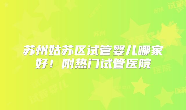 苏州姑苏区试管婴儿哪家好！附热门试管医院