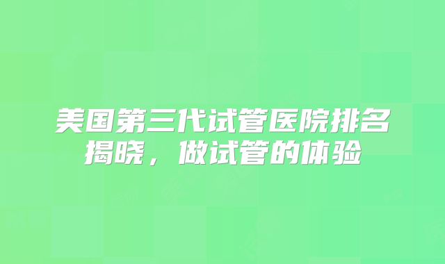 美国第三代试管医院排名揭晓，做试管的体验