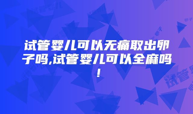 试管婴儿可以无痛取出卵子吗,试管婴儿可以全麻吗!