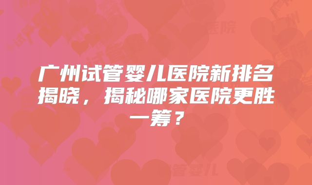 广州试管婴儿医院新排名揭晓，揭秘哪家医院更胜一筹？