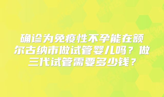 确诊为免疫性不孕能在额尔古纳市做试管婴儿吗？做三代试管需要多少钱？