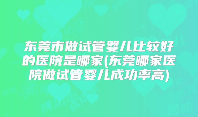 东莞市做试管婴儿比较好的医院是哪家(东莞哪家医院做试管婴儿成功率高)