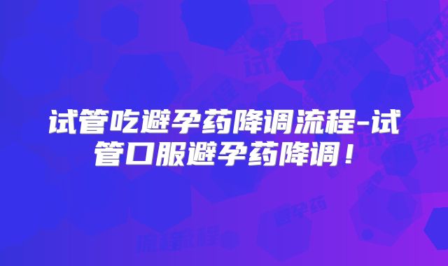 试管吃避孕药降调流程-试管口服避孕药降调!