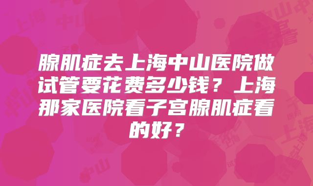 腺肌症去上海中山医院做试管要花费多少钱?上海那家医院看子宫腺肌症看的好?