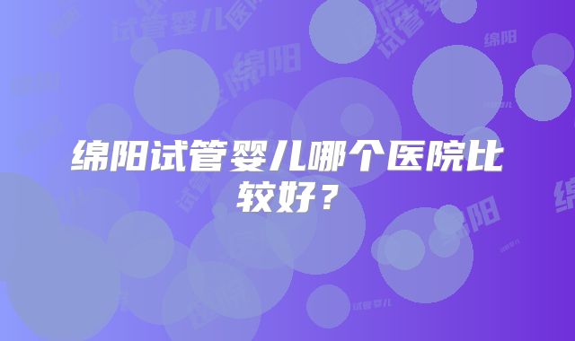 绵阳试管婴儿哪个医院比较好?