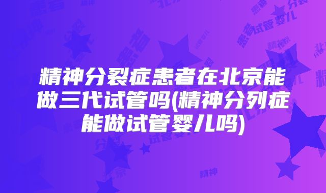 精神分裂症患者在北京能做三代试管吗(精神分列症能做试管婴儿吗)