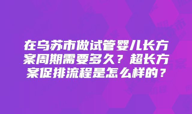 在乌苏市做试管婴儿长方案周期需要多久？超长方案促排流程是怎么样的？