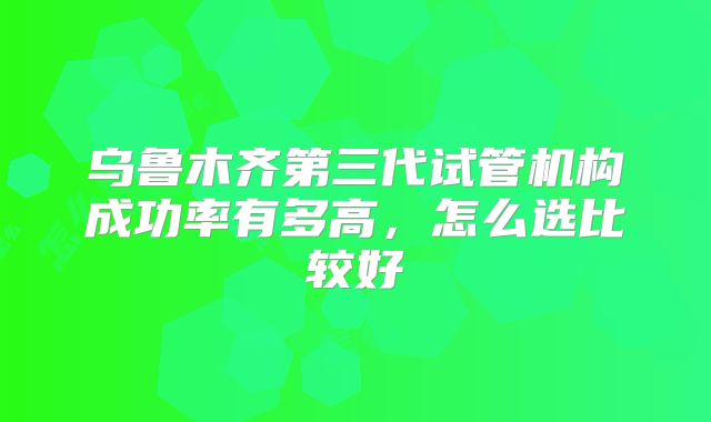 乌鲁木齐第三代试管机构成功率有多高，怎么选比较好