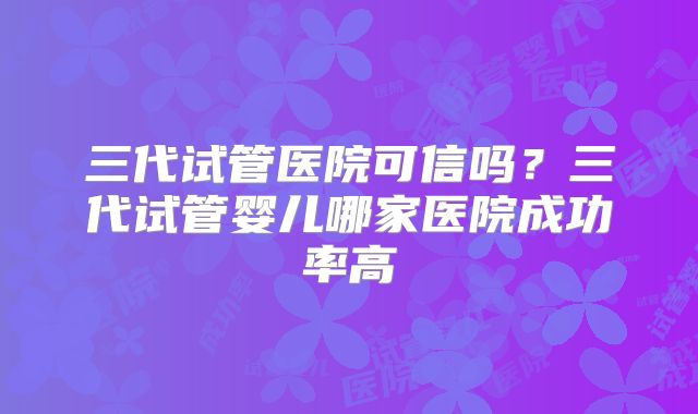 三代试管医院可信吗?三代试管婴儿哪家医院成功率高