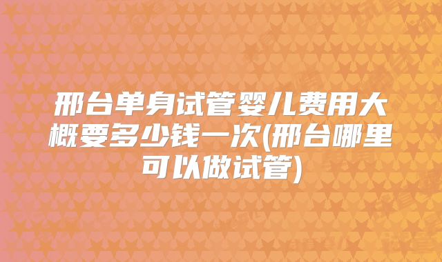 邢台单身试管婴儿费用大概要多少钱一次(邢台哪里可以做试管)