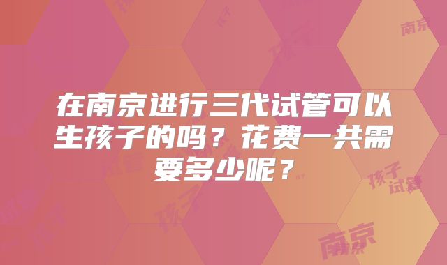 在南京进行三代试管可以生孩子的吗?花费一共需要多少呢?