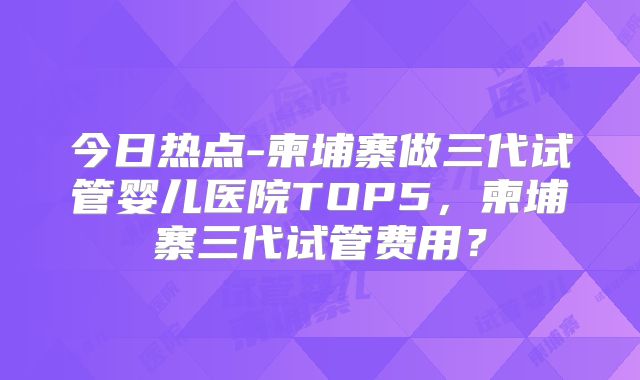 今日热点-柬埔寨做三代试管婴儿医院TOP5，柬埔寨三代试管费用？