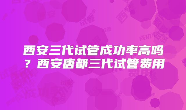 西安三代试管成功率高吗？西安唐都三代试管费用