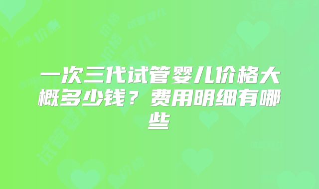 一次三代试管婴儿价格大概多少钱?费用明细有哪些