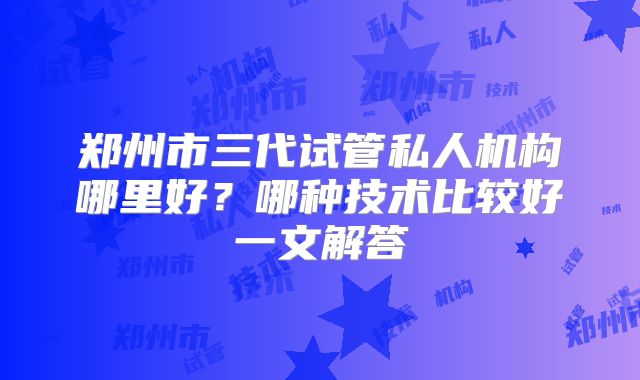 郑州市三代试管私人机构哪里好?哪种技术比较好一文解答