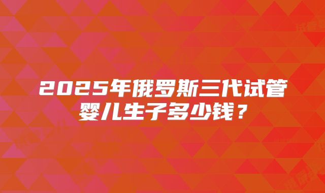 2025年俄罗斯三代试管婴儿生子多少钱?