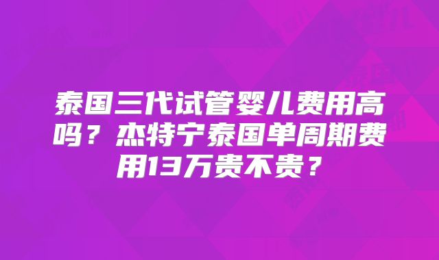 泰国三代试管婴儿费用高吗?杰特宁泰国单周期费用13万贵不贵?