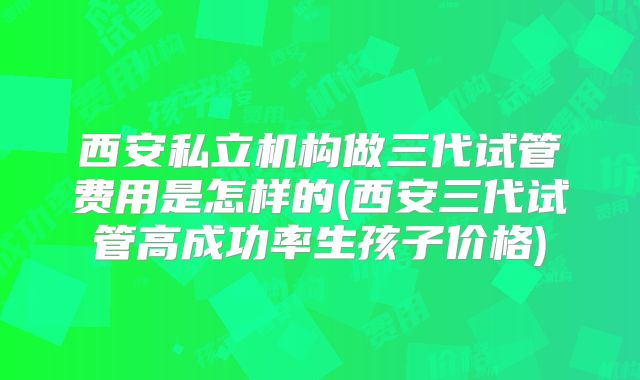 西安私立机构做三代试管费用是怎样的(西安三代试管高成功率生孩子价格)