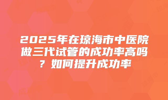 2025年在琼海市中医院做三代试管的成功率高吗?如何提升成功率