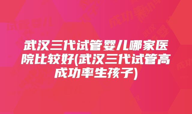 武汉三代试管婴儿哪家医院比较好(武汉三代试管高成功率生孩子)