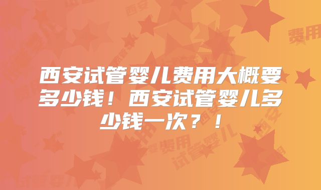 西安试管婴儿费用大概要多少钱！西安试管婴儿多少钱一次？！