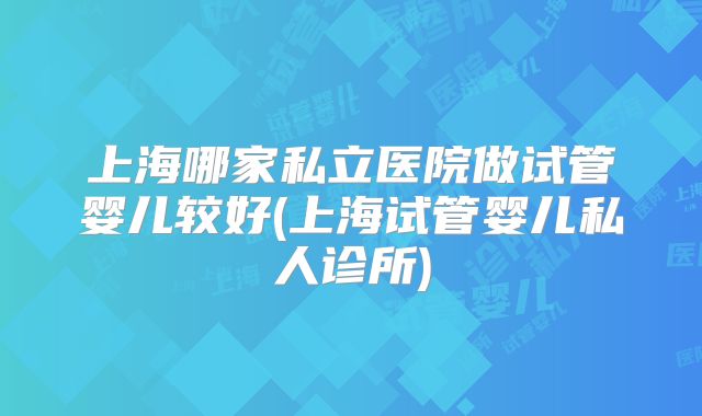 上海哪家私立医院做试管婴儿较好(上海试管婴儿私人诊所)