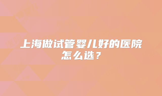 上海做试管婴儿好的医院怎么选?