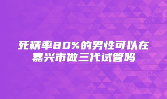 死精率80%的男性可以在嘉兴市做三代试管吗